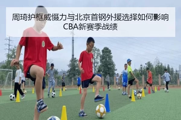 周琦护框威慑力与北京首钢外援选择如何影响CBA新赛季战绩